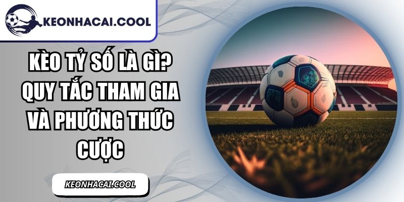 Kèo Tỷ Số Là Gì? Quy Tắc Tham Gia Và Phương Thức Cược 1 Kèo Tỷ Số Là Gì